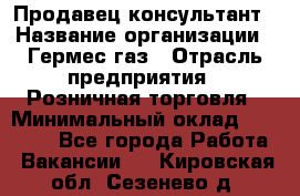 Продавец-консультант › Название организации ­ Гермес-газ › Отрасль предприятия ­ Розничная торговля › Минимальный оклад ­ 45 000 - Все города Работа » Вакансии   . Кировская обл.,Сезенево д.